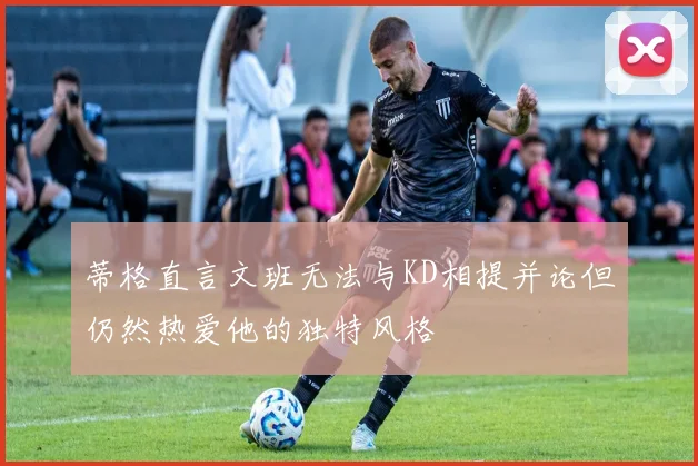 蒂格直言文班无法与KD相提并论但仍然热爱他的独特风格
