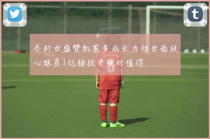 乔科尔盛赞凯塞多成长为切尔西核心球员1亿镑投资绝对值得