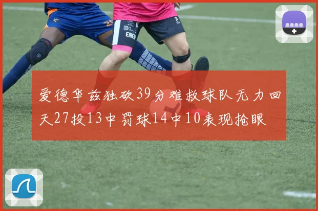 爱德华兹独砍39分难救球队无力回天27投13中罚球14中10表现抢眼