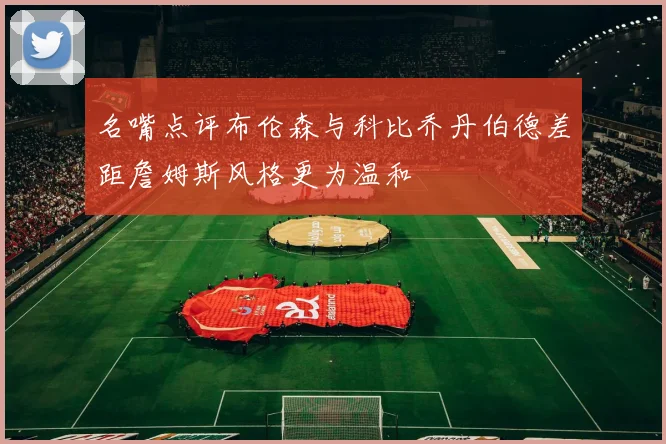名嘴点评布伦森与科比乔丹伯德差距詹姆斯风格更为温和