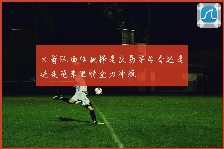 火箭队面临抉择是交易字母哥还是送走范弗里特全力冲冠