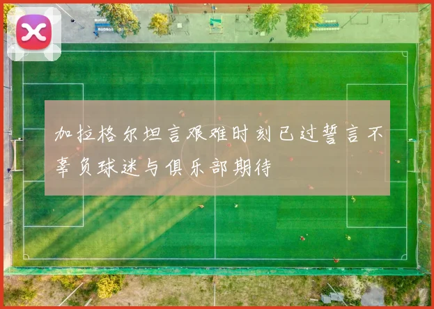 加拉格尔坦言艰难时刻已过誓言不辜负球迷与俱乐部期待