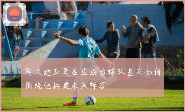 阿夫迪亚是否应成为球队基石如何围绕他构建未来阵容