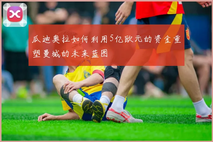 瓜迪奥拉如何利用5亿欧元的资金重塑曼城的未来蓝图