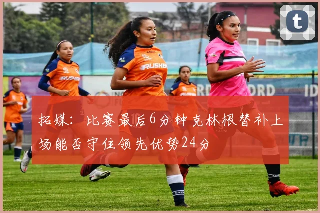 拓媒：比赛最后6分钟克林根替补上场能否守住领先优势24分