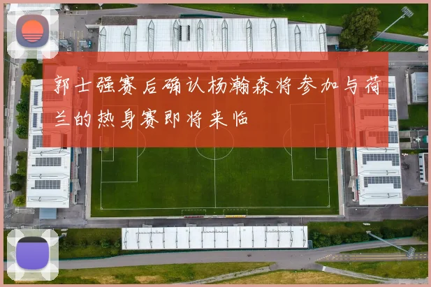 郭士强赛后确认杨瀚森将参加与荷兰的热身赛即将来临
