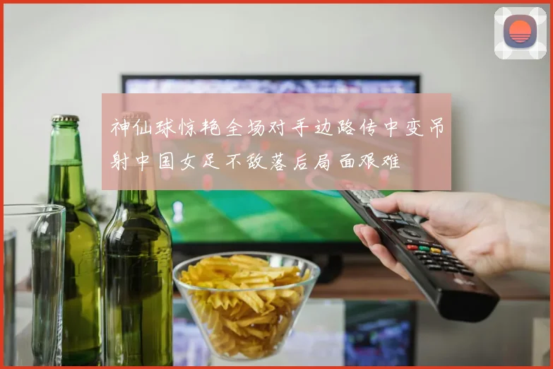神仙球惊艳全场对手边路传中变吊射中国女足不敌落后局面艰难