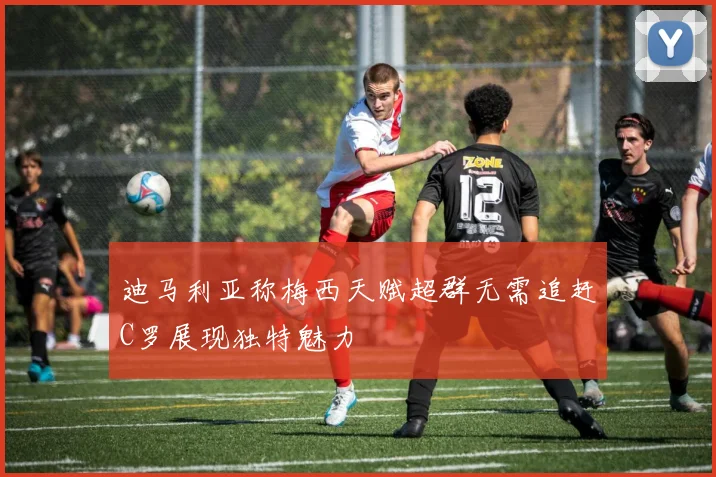 迪马利亚称梅西天赋超群无需追赶C罗展现独特魅力