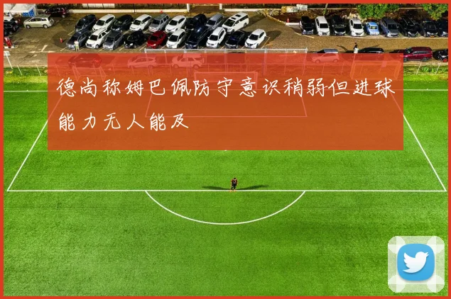 德尚称姆巴佩防守意识稍弱但进球能力无人能及