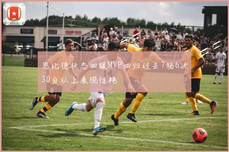 恩比德状态回暖MVP回归过去7场6次30分以上表现惊艳