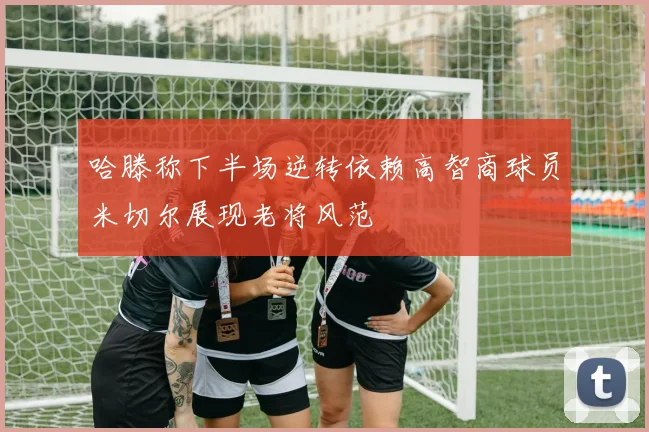 哈滕称下半场逆转依赖高智商球员米切尔展现老将风范