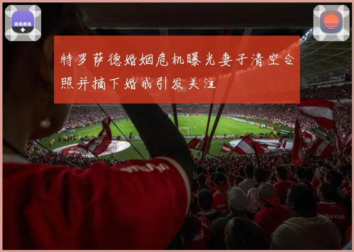特罗萨德婚姻危机曝光妻子清空合照并摘下婚戒引发关注