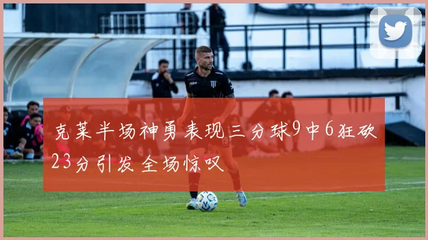 克莱半场神勇表现三分球9中6狂砍23分引发全场惊叹