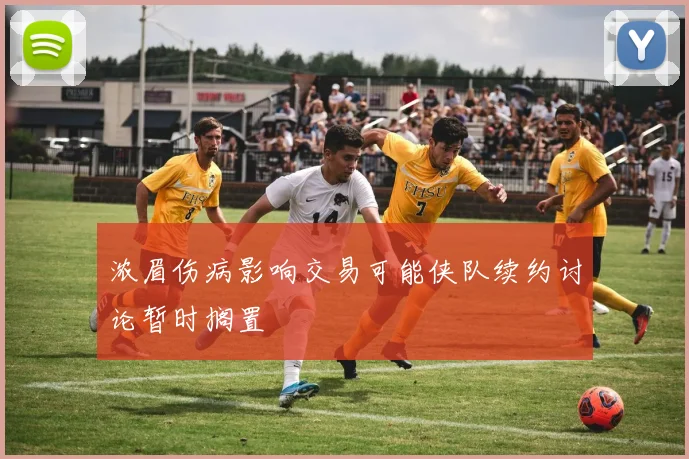 浓眉伤病影响交易可能侠队续约讨论暂时搁置
