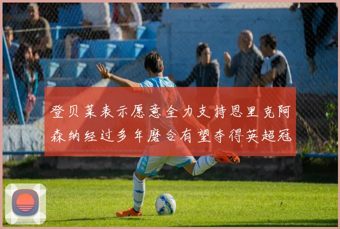 登贝莱表示愿意全力支持恩里克阿森纳经过多年磨合有望夺得英超冠军