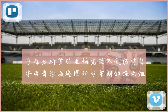 亨森分析贾巴里帕克若不受伤将与字母哥形成塔图姆与布朗的强大组合