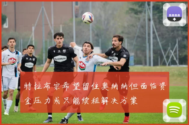 特拉布宗希望留住奥纳纳但面临资金压力或只能续租解决方案