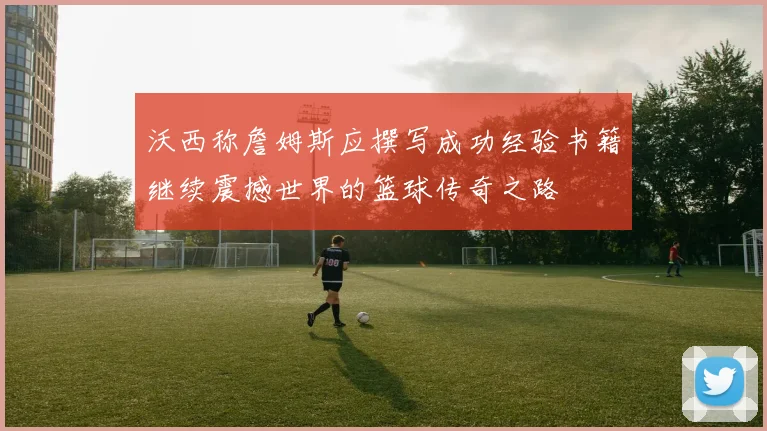 沃西称詹姆斯应撰写成功经验书籍继续震撼世界的篮球传奇之路