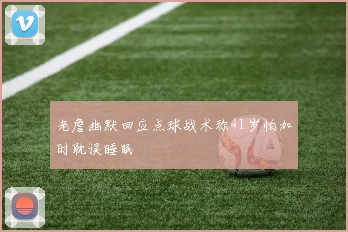 老詹幽默回应点球战术称41岁怕加时耽误睡眠