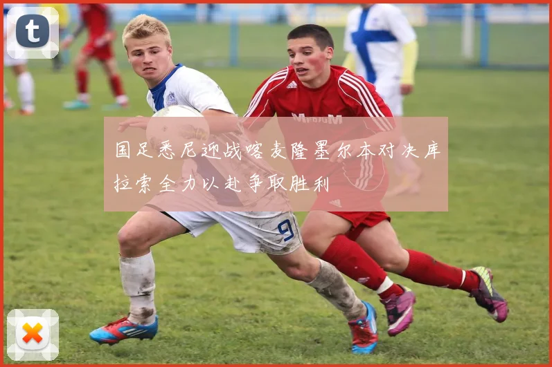 国足悉尼迎战喀麦隆墨尔本对决库拉索全力以赴争取胜利