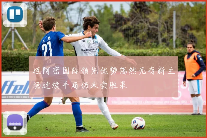 迈阿密国际领先优势荡然无存新主场连续平局仍未尝胜果