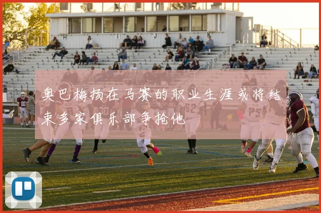 奥巴梅扬在马赛的职业生涯或将结束多家俱乐部争抢他