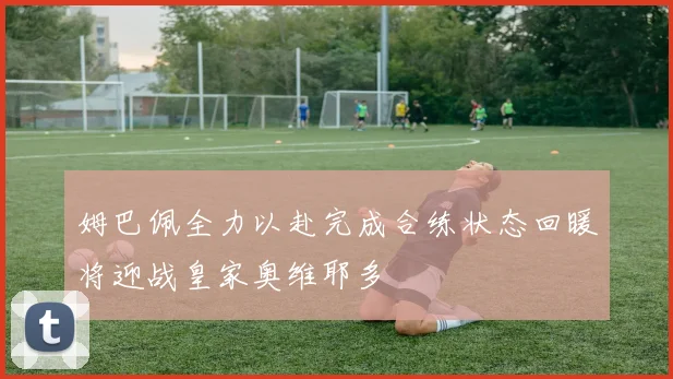 姆巴佩全力以赴完成合练状态回暖将迎战皇家奥维耶多